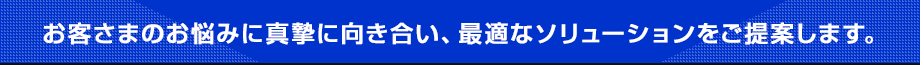 お客さまのお悩みに真摯に向き合い、最適なソリューションをご提案します。