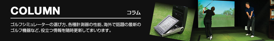 COLUMN ゴルフシミュレーターの選び方、各種計測器の性能、海外で話題の最新のゴルフ機器など、役立つ情報を随時更新してまいります。