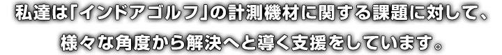 私達は「インドアゴルフ」の計測機材に関する課題に対して、様々な角度から解決へと導く支援をしています。