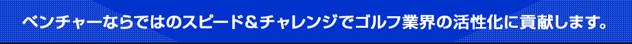 ベンチャーならではのスピード＆チャレンジでゴルフ業界の活性化に貢献します。