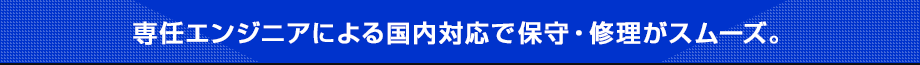 専任エンジニアによる国内対応で保守・修理がスムーズ。