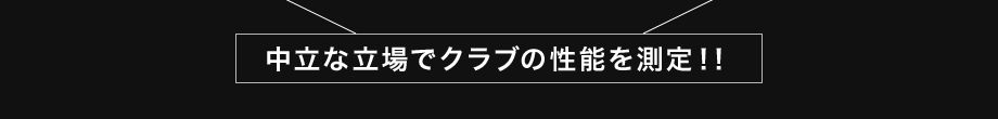 中立な立場でクラブの性能を測定！！